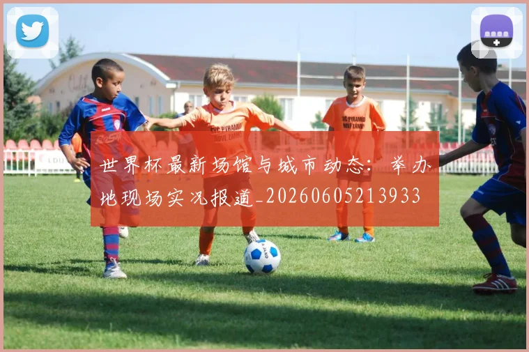 世界杯最新场馆与城市动态：举办地现场实况报道_20260605213933