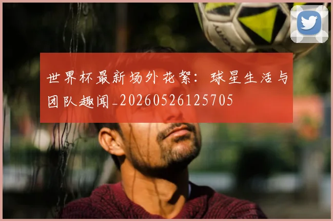 世界杯最新场外花絮：球星生活与团队趣闻_20260526125705