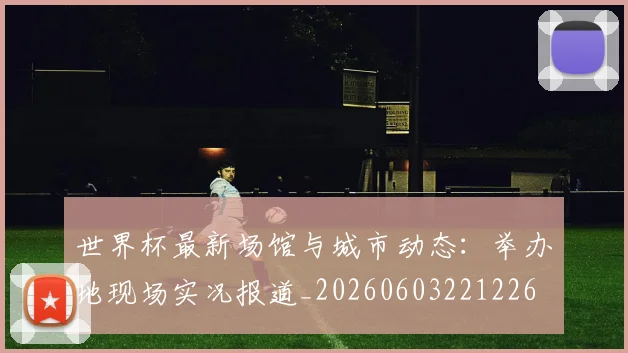 世界杯最新场馆与城市动态：举办地现场实况报道_20260603221226