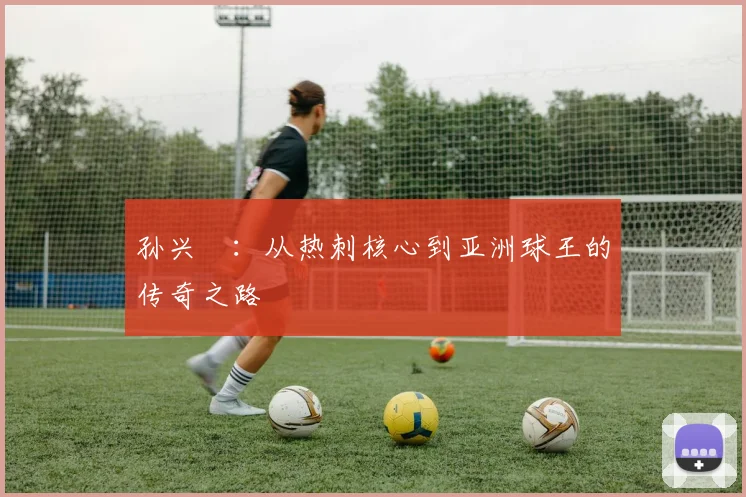 孙兴慜：从热刺核心到亚洲球王的传奇之路