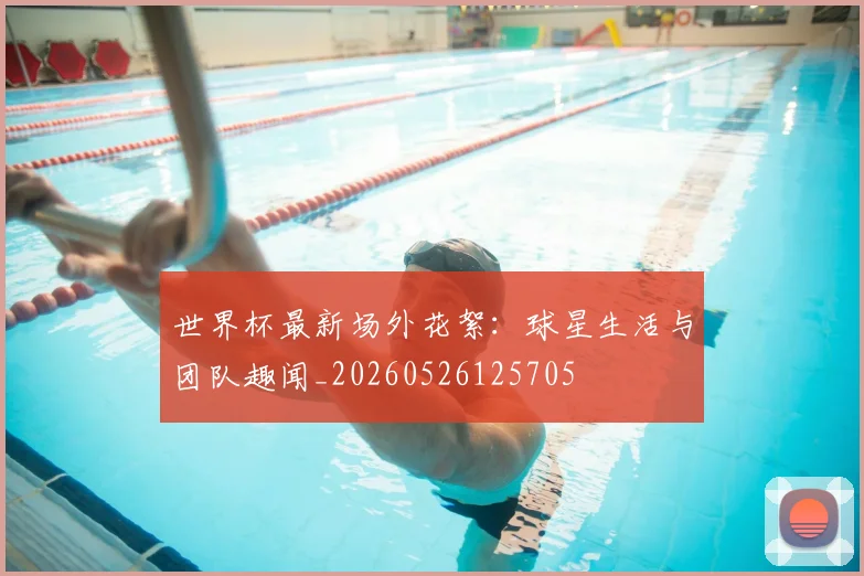 世界杯最新场外花絮：球星生活与团队趣闻_20260526125705