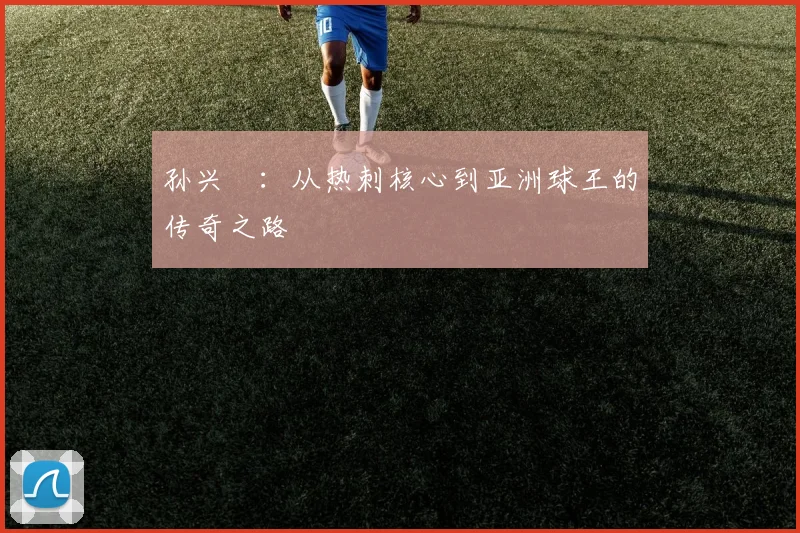 孙兴慜:从热刺核心到亚洲球王的传奇之路