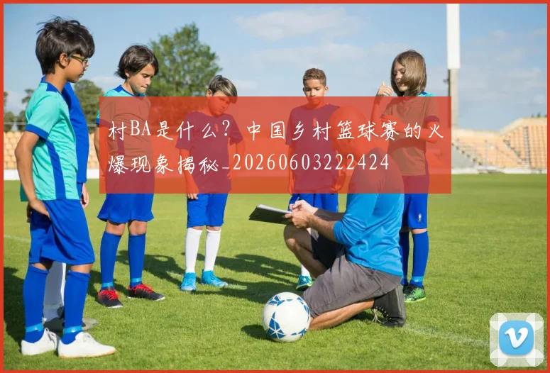 村BA是什么?中国乡村篮球赛的火爆现象揭秘_20260603222424