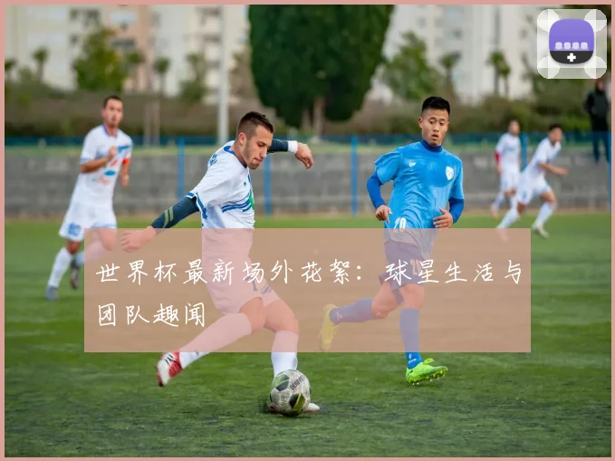 世界杯最新场外花絮：球星生活与团队趣闻